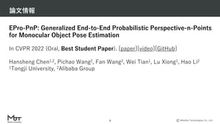 Mobility Technologies Co., Ltd.
論⽂情報
3
EPro-PnP: Generalized End-to-End Probabilistic Perspective-n-Points
for Monocular Object Pose Estimation
In CVPR 2022 (Oral, Best Student Paper). [paper][video][GitHub]
Hansheng Chen1,2, Pichao Wang2, Fan Wang2, Wei Tian1, Lu Xiong1, Hao Li2
1Tongji University, 2Alibaba Group
 