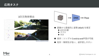 Mobility Technologies Co., Ltd.
応⽤タスク
6
https://arxiv.org/pdf/1905.12365.pdf
3次元物体検出 Pose
DNN
n 画像から直接的に姿勢 (4DoF) を推定
l 2次元位置
l デプス
l 向き
n ⻑所：シンプルなend-to-end学習が可能
n 短所：解釈性が低い、過学習しやすい
 