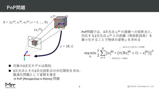 Mobility Technologies Co., Ltd.
PnP問題
8
y = {R, t}
xi
2D
xi
3D
PnP問題では、3次元点 xi
3D の画像への投影点と、
対応する2次元点 xi
2D との距離（再投影誤差）を
最⼩化することで物体の姿勢 y を求める
n 対象の3次元モデルは既知
n 3次元点とその2次元投影点の対応関係を求め、
最適化問題として姿勢を推定
→ PnP (Perspective-n-Points) 問題
3次元から2次元への投影
各対応点への重み
(wi
2D)
X = {xi
3D, xi
2D, wi
2D | i = 1, …, N}
 