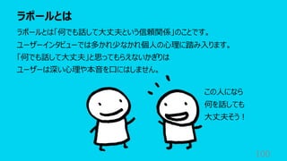 ラポールとは
100
ラポールとは「何でも話して⼤丈夫という信頼関係」のことです。
ユーザーインタビューでは多かれ少なかれ個⼈の⼼理に踏み⼊ります。
「何でも話して⼤丈夫」と思ってもらえないかぎりは
ユーザーは深い⼼理や本⾳を⼝にはしません。
この⼈になら
何を話しても
⼤丈夫そう︕
 