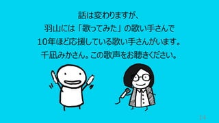 14
話は変わりますが、
⽻⼭には 「歌ってみた」 の歌い⼿さんで
10年ほど応援している歌い⼿さんがいます。
千凪みかさん。この歌声をお聴きください。
 