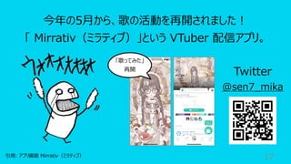 17
今年の5⽉から、歌の活動を再開されました︕
「 Mirrativ（ミラティブ）」という VTuber 配信アプリ。
引⽤: アプリ画⾯ Mirrativ（ミラティブ）
Twitter
@sen7_mika
「歌ってみた」
再開
 