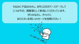 18
ちなみに千凪みかさん、8⽉12⽇がバースデーでして
じつは今⽇、視聴者として参加してくださっています。
ぜひみなさん、チャットに
あたたかいお祝いメッセージを投稿ください︕
 