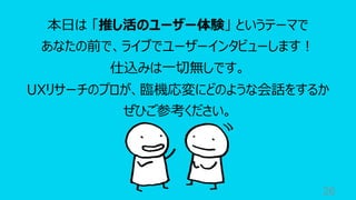 26
本⽇は 「推し活のユーザー体験」 というテーマで
あなたの前で、ライブでユーザーインタビューします︕
仕込みは⼀切無しです。
UXリサーチのプロが、臨機応変にどのような会話をするか
ぜひご参考ください。
 