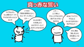 28
ライブなんだし
もっと慣れたテーマで
やったほうがいいんじゃ
ないか
いや・・・
ここで新しく
チャレンジすることから
逃げてはいけない
気がする
いつもの
「英語の資格をとる⼈」
のユーザーインタビュー
とか・・・
本当に「ライブ」で
やらないと
みんなに伝わらない
気がするんだ・・・
みんなの前で
⼤失敗したら
UXデザイナーとして
⽣きていけなくなるぜ
それに俺は
「推し活」から
⽬を逸らしては
いけない・・・
真っ⾚な誓い
 