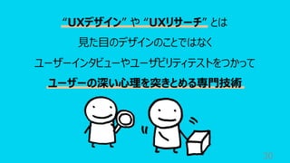 30
“UXデザイン” や “UXリサーチ” とは
⾒た⽬のデザインのことではなく
ユーザーインタビューやユーザビリティテストをつかって
ユーザーの深い⼼理を突きとめる専⾨技術
 