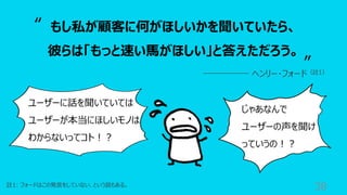 38
註1: フォードはこの発⾔をしていない、という説もある。
もし私が顧客に何がほしいかを聞いていたら、
彼らは「もっと速い⾺がほしい」と答えただろう。
ヘンリー・フォード（註1）
“
”
ユーザーに話を聞いていては
ユーザーが本当にほしいモノは
わからないってコト︕︖
じゃあなんで
ユーザーの声を聞け
っていうの︕︖
 