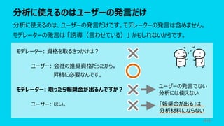 分析に使えるのはユーザーの発⾔だけ
44
分析に使えるのは、ユーザーの発⾔だけです。モデレーターの発⾔は含めません。
モデレーターの発⾔は 「誘導（⾔わせている）」 かもしれないからです。
モデレーター: 資格を取るきっかけは︖
ユーザー: 会社の推奨資格だったから。
昇格に必要なんです。
モデレーター: 取ったら報奨⾦が出るんですか︖
ユーザー: はい。
ユーザーの発⾔でない
分析には使えない
「報奨⾦が出る」は
分析材料にならない
 