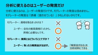 分析に使えるのはユーザーの発⾔だけ
45
分析に使えるのは、ユーザーの発⾔だけです。モデレーターの発⾔は含めません。
モデレーターの発⾔は 「誘導（⾔わせている）」 かもしれないからです。
モデレーター: 資格を取るきっかけは︖
ユーザー: 会社の推奨資格だったから。
昇格に必要なんです。
モデレーター: 推奨とはどういうことですか︖
ユーザー: 取ったら報奨⾦が出ます。 「報奨⾦が出る」を
分析材料にできる
 