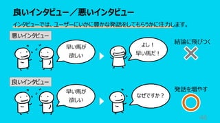良いインタビュー／悪いインタビュー
46
インタビューでは、ユーザーにいかに豊かな発話をしてもらうかに注⼒します。
悪いインタビュー
良いインタビュー
早い⾺が
欲しい
よし︕
早い⾺だ︕
なぜですか︖
結論に⾶びつく
発話を増やす
早い⾺が
欲しい
 