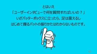 47
とはいえ
「ユーザーインタビューで何を質問すればいいの︖」
いざバッターボックスに⽴ったら、⾜は震えるし
はじめて握るバットの振りかたはわからないものです。
 