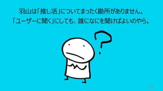 53
⽻⼭は「推し活」についてまったく勘所がありません。
「ユーザーに聞く」にしても、誰になにを聞けばよいのやら。
 