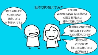 63
話を切り替えてみた
愛とか応援したい
という気持ちで
課⾦している
対象はないですか
そういえば
yahime saryo（お茶屋さん）
の⻄江 健司さんは
純粋に応援してます
課⾦額は少ないですが
毎⽉応援するつもりで
マカロン購⼊しています
考えてみると
こっちのほうが
「推し」を応援している
感じがあります
 