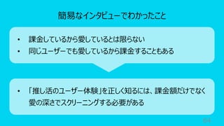 64
簡易なインタビューでわかったこと
• 課⾦しているから愛しているとは限らない
• 同じユーザーでも愛しているから課⾦することもある
• 「推し活のユーザー体験」を正しく知るには、課⾦額だけでなく
愛の深さでスクリーニングする必要がある
 