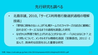 65
先⾏研究も調べる
引⽤: https://unit.aist.go.jp/harc/cfsr/2010/symposium0201/kitajima20100201.pdf
• 北島宗雄, 2010, 「サービス利⽤者⾏動選択過程の理解
技術」
• 「野球に興味のない⼈」が「札幌ドームでのファイターズの試合に観戦に
訪れるリピーター」になるまでの過程を調査した研究
• なぜかUX界隈で取り上げられることが少ないが・・・「UXとはなにか︖」と
いう問いについて、メンタルモデル精緻化仮説（安藤昌也, 2011）と
並んで、具体的な回答を⽰した重要な研究
 