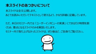 本スライドのあつかいについて
7
本スライドは全⽂公開します。
あとでお読みいただいてテキストとして使えるよう、かなり詳細に記載しています。
ただ、本⽇のセミナー内では 「ユーザーインタビューの実演」 にできるだけ時間を割
くため、要点となるスライドのみを解説いたします。
セミナー内で取り上げなかったスライドは、ぜひ後ほど、ご⾃⾝でご覧ください。
 