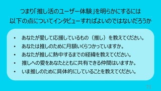 71
つまり「推し活のユーザー体験」を明らかにするには
以下の点についてインタビューすればよいのではないだろうか
• あなたが愛して応援しているもの（推し）を教えてください。
• あなたは推しのために⽉額いくらつかっていますか。
• あなたが推しに熱中するまでの経緯を教えてください。
• 推しへの愛をあなたとともに共有できる仲間はいますか。
• いま推しのために具体的にしていることを教えてください。
 