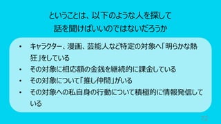 72
ということは、以下のような⼈を探して
話を聞けばいいのではないだろうか
• キャラクター、漫画、芸能⼈など特定の対象へ「明らかな熱
狂」をしている
• その対象に相応額の⾦銭を継続的に課⾦している
• その対象について「推し仲間」がいる
• その対象への私⾃⾝の⾏動について積極的に情報発信して
いる
 