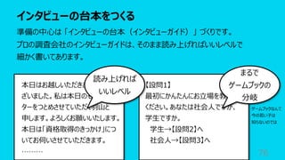 インタビューの台本をつくる
76
準備の中⼼は 「インタビューの台本（インタビューガイド）」 づくりです。
プロの調査会社のインタビューガイドは、そのまま読み上げればいいレベルで
細かく書いてあります。
本⽇はお越しいただきありがとうご
ざいました。私は本⽇のモデレー
ターをつとめさせていただく⽻⼭と
申します。よろしくお願いいたします。
本⽇は「資格取得のきっかけ」につ
いてお伺いさせていただきます。
………
【設問1】
最初にかんたんにお⽴場を教えて
ください。あなたは社会⼈ですが、
学⽣ですか。
学⽣→【設問2】へ
社会⼈→【設問3】へ
読み上げれば
いいレベル
まるで
ゲームブックの
分岐
ゲームブックなんて
今の若い⼦は
知らないのでは
 