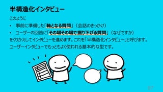 半構造化インタビュー
87
このように
• 事前に準備した「軸となる質問」（会話のきっかけ）
• ユーザーの回答に「その場その場で掘り下げる質問」（なぜですか）
をくりかえしてインタビューを進めます。これを「半構造化インタビュー」と呼びます。
ユーザーインタビューでもっともよく使われる基本的な型です。
 