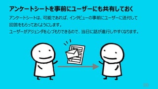 アンケートシートを事前にユーザーにも共有しておく
88
アンケートシートは、可能であれば、インタビューの事前にユーザーに送付して
回答をもらっておくようにします。
ユーザーがアジェンダを⼼づもりできるので、当⽇に話が進⾏しやすくなります。
 