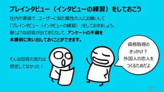 プレインタビュー（インタビューの練習）をしておこう
89
社内や家族で、ユーザーに似た属性の⼈にお願いして
「プレインタビュー（インタビューの練習）」をしておきましょう。
驚くような回答が出てきたりして、アンケートの不備を
本番前に洗い出しておくことができます。
そんな回答の流れは
想定してなかった︕
資格取得の
きっかけ︖
外国⼈の恋⼈を
つくるためだよ
 