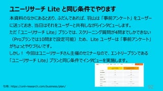 ユニーリサーチ Lite と同じ条件でやります
92
本資料のなかにあるとおり、ふだんであれば、⽻⼭は 「事前アンケート」 をユーザー
に送っておき、当⽇はそれをユーザーと共有しながらインタビューします。
ただ 「ユニーリサーチ Lite」 プランでは、スクリーニング質問が4問までしかできない
（Proプランでは10問まで設定可能）ため、 Lite ユーザーは 「事前アンケート」
がちょっとやりづらいです。
しかし︕ 今回はユニーリサーチさん主催のセミナーなので、エントリープランである
「ユニーリサーチ Lite」 プランと同じ条件でインタビューを実施します。
引⽤: https://unii-research.com/business/plan/
 
