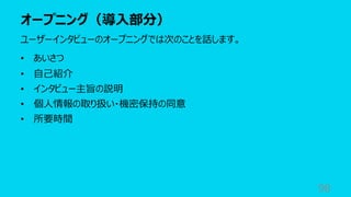 オープニング（導⼊部分）
98
ユーザーインタビューのオープニングでは次のことを話します。
• あいさつ
• ⾃⼰紹介
• インタビュー主旨の説明
• 個⼈情報の取り扱い・機密保持の同意
• 所要時間
 
