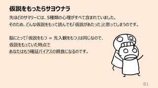 仮説をもったらサヨウナラ
81
先ほどのサマリーには、5種類の⼼理がすべて含まれていました。
そのため、どんな仮説をもって読んでも「仮説があたった」と思ってしまうのです。
脳にとって「仮説をもつ = 先⼊観をもつ」は同じなので、
仮説をもっていた時点で
あなたはもう確証バイアスの餌⾷になるのです。
 