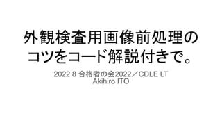 外観検査用画像前処理の
コツをコード解説付きで。
2022.8 合格者の会2022／CDLE LT
Akihiro ITO
 