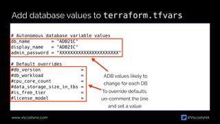 @ViscosityNA
www.viscosityna.com
Add database values to terraform.tfvars
# Autonomous database variable values


db_name = "ADB21C"


display_name = "ADB21C"


admin_password = "XXXXXXXXXXXXXXXXXXXXXX"


# Default overrides


#db_version =


#db_workload =


#cpu_core_count =


#data_storage_size_in_tbs =


#is_free_tier =


#license_model =
ADB values likely to


change for each DB
To override defaults,


un-comment the line


and set a value
 