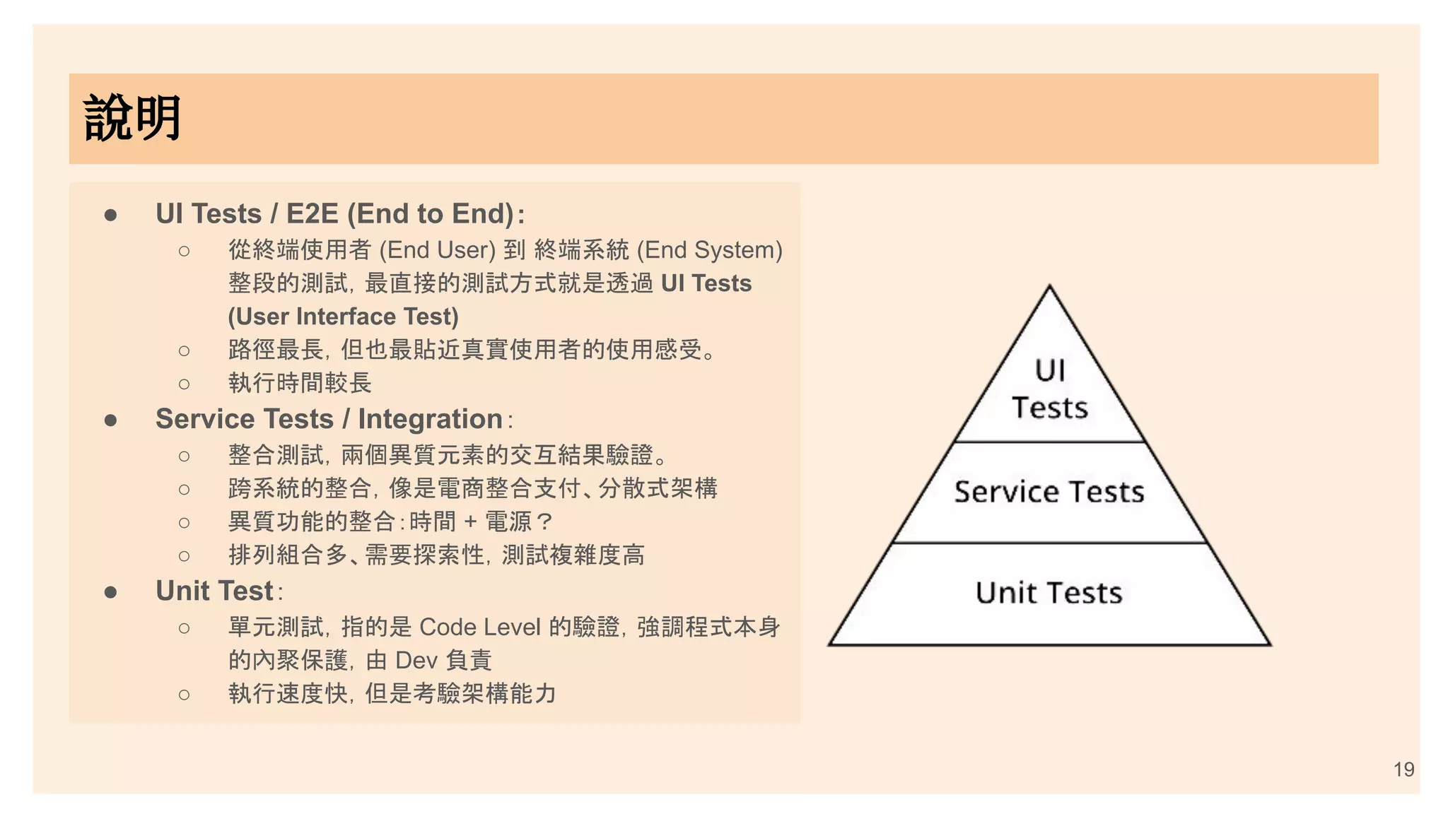 19
● UI Tests / E2E (End to End)：
○ 從終端使用者 (End User) 到 終端系統 (End System)
整段的測試，最直接的測試方式就是透過 UI Tests
(User Interface Test)
○ 路徑最長，但也最貼近真實使用者的使用感受。
○ 執行時間較長
● Service Tests / Integration：
○ 整合測試，兩個異質元素的交互結果驗證。
○ 跨系統的整合，像是電商整合支付、分散式架構
○ 異質功能的整合：時間 + 電源？
○ 排列組合多、需要探索性，測試複雜度高
● Unit Test：
○ 單元測試，指的是 Code Level 的驗證，強調程式本身
的內聚保護，由 Dev 負責
○ 執行速度快，但是考驗架構能力
說明
 