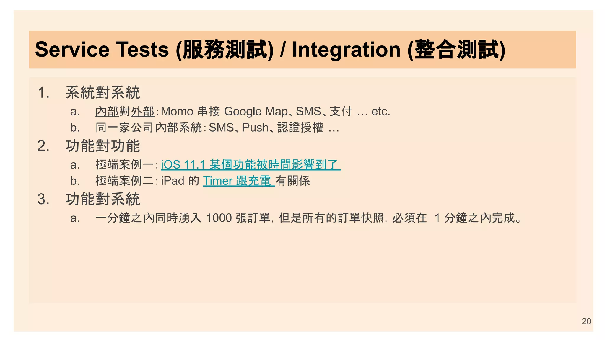 Service Tests (服務測試) / Integration (整合測試)
1. 系統對系統
a. 內部對外部：Momo 串接 Google Map、SMS、支付 … etc.
b. 同一家公司內部系統：SMS、Push、認證授權 …
2. 功能對功能
a. 極端案例一：iOS 11.1 某個功能被時間影響到了
b. 極端案例二：iPad 的 Timer 跟充電 有關係
3. 功能對系統
a. 一分鐘之內同時湧入 1000 張訂單，但是所有的訂單快照，必須在 1 分鐘之內完成。
20
 