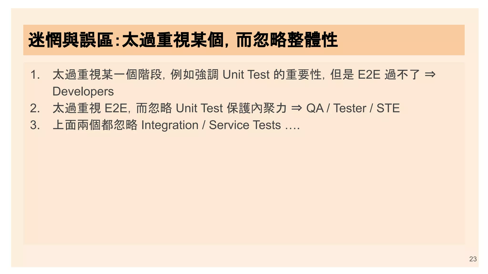 23
迷惘與誤區：太過重視某個，而忽略整體性
1. 太過重視某一個階段，例如強調 Unit Test 的重要性，但是 E2E 過不了 ⇒
Developers
2. 太過重視 E2E，而忽略 Unit Test 保護內聚力 ⇒ QA / Tester / STE
3. 上面兩個都忽略 Integration / Service Tests ….
 