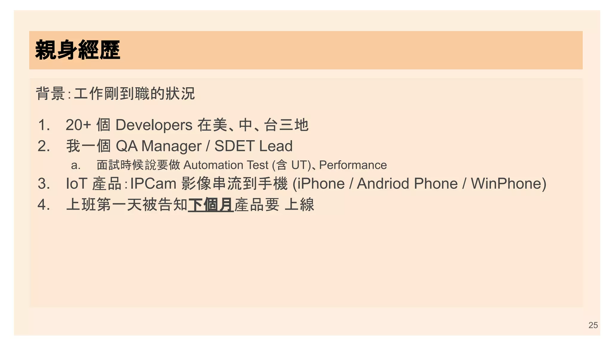 背景：工作剛到職的狀況
1. 20+ 個 Developers 在美、中、台三地
2. 我一個 QA Manager / SDET Lead
a. 面試時候說要做 Automation Test (含 UT)、Performance
3. IoT 產品：IPCam 影像串流到手機 (iPhone / Andriod Phone / WinPhone)
4. 上班第一天被告知下個月產品要 上線
親身經歷
25
 