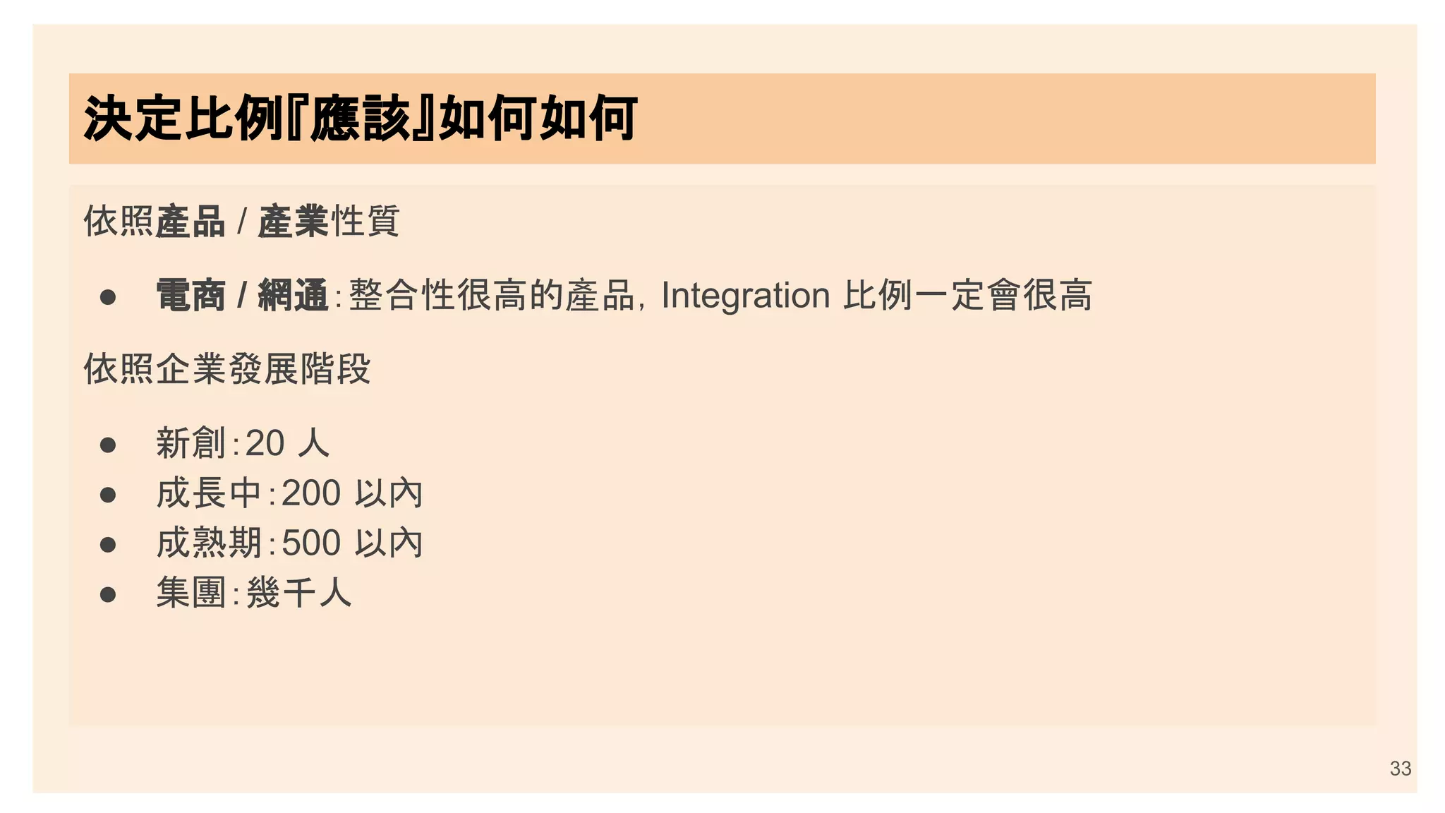 33
決定比例『應該』如何如何
依照產品 / 產業性質
● 電商 / 網通：整合性很高的產品，Integration 比例一定會很高
依照企業發展階段
● 新創：20 人
● 成長中：200 以內
● 成熟期：500 以內
● 集團：幾千人
 