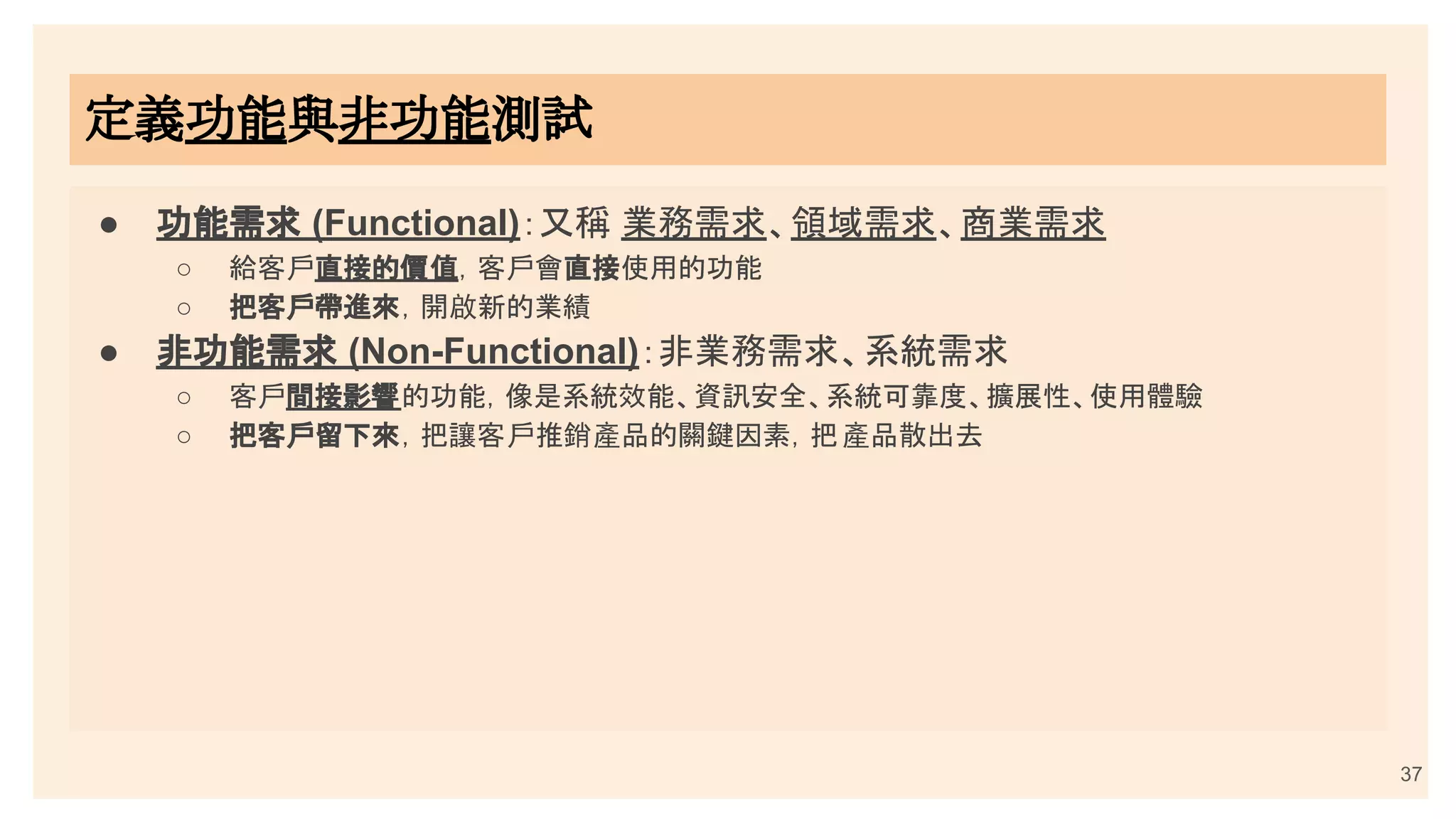 37
定義功能與非功能測試
● 功能需求 (Functional)：又稱 業務需求、領域需求、商業需求
○ 給客戶直接的價值，客戶會直接使用的功能
○ 把客戶帶進來，開啟新的業績
● 非功能需求 (Non-Functional)：非業務需求、系統需求
○ 客戶間接影響的功能，像是系統效能、資訊安全、系統可靠度、擴展性、使用體驗
○ 把客戶留下來，把讓客戶推銷產品的關鍵因素，把產品散出去
 