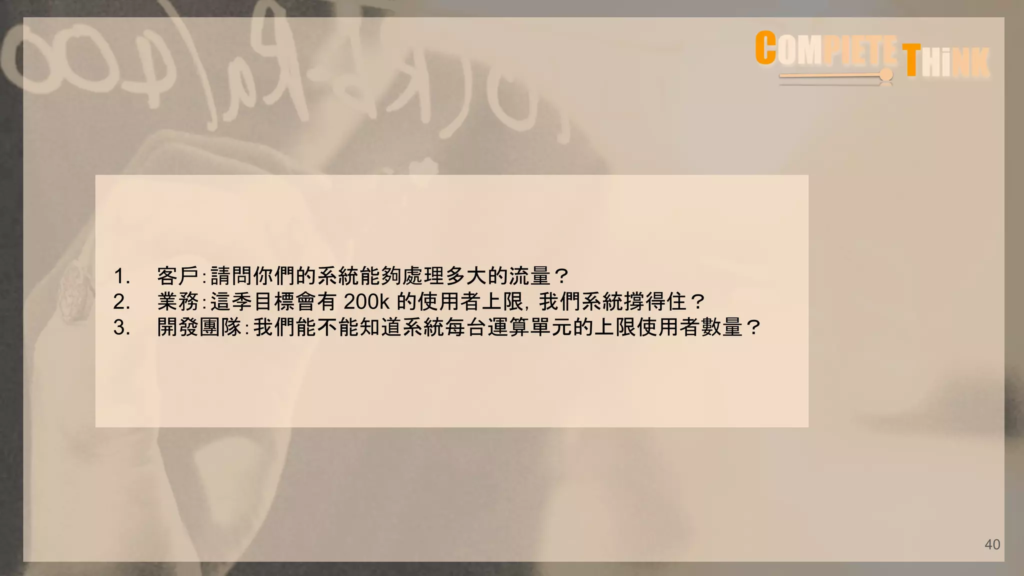 1. 客戶：請問你們的系統能夠處理多大的流量？
2. 業務：這季目標會有 200k 的使用者上限，我們系統撐得住？
3. 開發團隊：我們能不能知道系統每台運算單元的上限使用者數量？
40
 