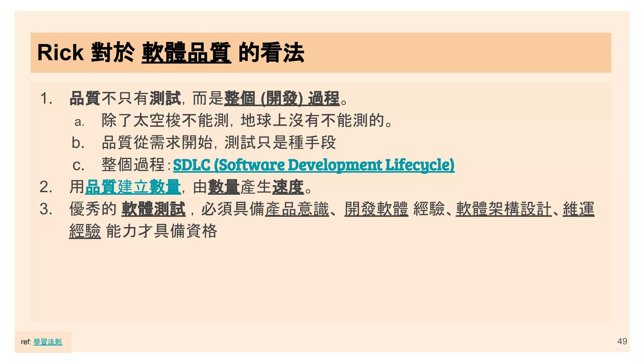 49
Rick 對於 軟體品質 的看法
1. 品質不只有測試，而是整個 (開發) 過程。
a. 除了太空梭不能測，地球上沒有不能測的。
b. 品質從需求開始，測試只是種手段
c. 整個過程：SDLC (Software Development Lifecycle)
2. 用品質建立數量，由數量產生速度。
3. 優秀的 軟體測試 ，必須具備產品意識、 開發軟體 經驗、軟體架構設計、維運
經驗 能力才具備資格
ref: 學習法則
 