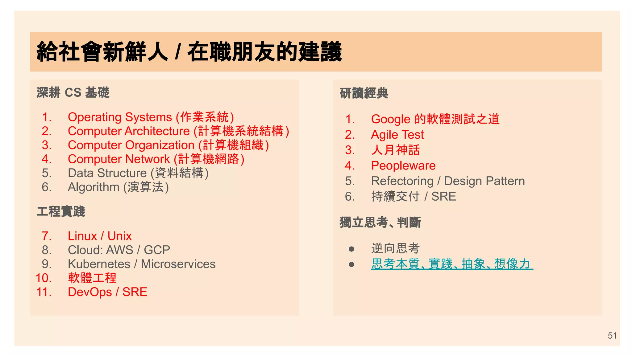 深耕 CS 基礎
1. Operating Systems (作業系統)
2. Computer Architecture (計算機系統結構)
3. Computer Organization (計算機組織)
4. Computer Network (計算機網路)
5. Data Structure (資料結構)
6. Algorithm (演算法)
工程實踐
7. Linux / Unix
8. Cloud: AWS / GCP
9. Kubernetes / Microservices
10. 軟體工程
11. DevOps / SRE
研讀經典
1. Google 的軟體測試之道
2. Agile Test
3. 人月神話
4. Peopleware
5. Refectoring / Design Pattern
6. 持續交付 / SRE
獨立思考、判斷
● 逆向思考
● 思考本質、實踐、抽象、想像力
51
給社會新鮮人 / 在職朋友的建議
給社會新鮮人 / 在職朋友的建議
 
