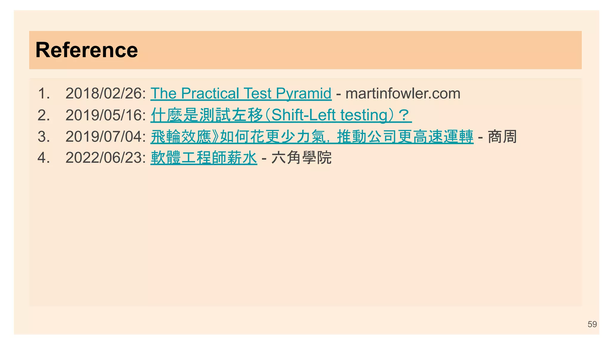 Reference
1. 2018/02/26: The Practical Test Pyramid - martinfowler.com
2. 2019/05/16: 什麼是測試左移（Shift-Left testing）？
3. 2019/07/04: 飛輪效應》如何花更少力氣，推動公司更高速運轉 - 商周
4. 2022/06/23: 軟體工程師薪水 - 六角學院
59
 