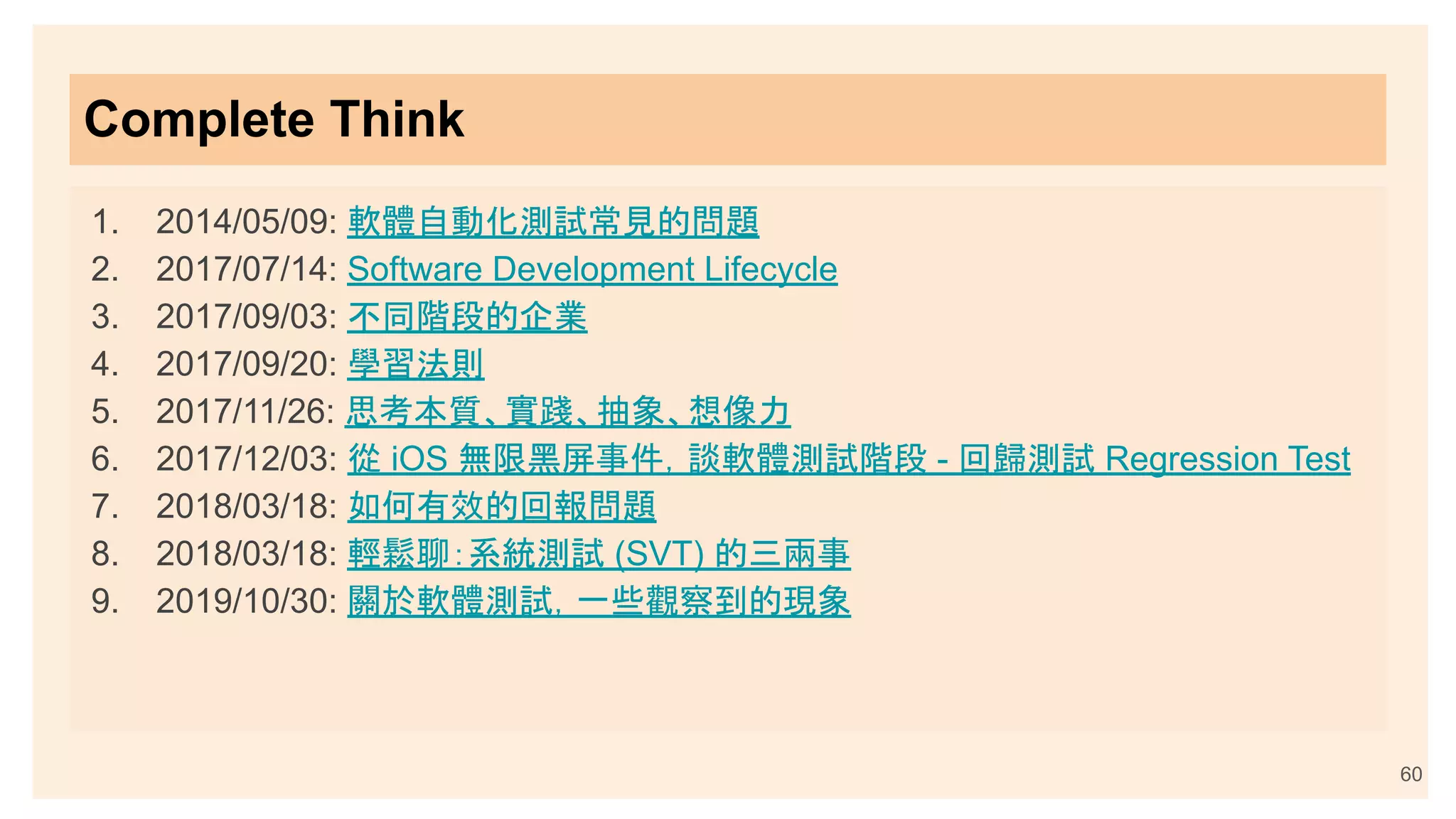 Complete Think
1. 2014/05/09: 軟體自動化測試常見的問題
2. 2017/07/14: Software Development Lifecycle
3. 2017/09/03: 不同階段的企業
4. 2017/09/20: 學習法則
5. 2017/11/26: 思考本質、實踐、抽象、想像力
6. 2017/12/03: 從 iOS 無限黑屏事件，談軟體測試階段 - 回歸測試 Regression Test
7. 2018/03/18: 如何有效的回報問題
8. 2018/03/18: 輕鬆聊：系統測試 (SVT) 的三兩事
9. 2019/10/30: 關於軟體測試，一些觀察到的現象
60
 