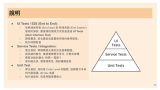 19
● UI Tests / E2E (End to End)：
○ 從終端使用者 (End User) 到 終端系統 (End System)
整段的測試，最直接的測試方式就是透過 UI Tests
(User Interface Test)
○ 路徑最長，但也最貼近真實使用者的使用感受。
○ 執行時間較長
● Service Tests / Integration：
○ 整合測試，兩個異質元素的交互結果驗證。
○ 跨系統的整合，像是電商整合支付、分散式架構
○ 異質功能的整合：時間 + 電源？
○ 排列組合多、需要探索性，測試複雜度高
● Unit Test：
○ 單元測試，指的是 Code Level 的驗證，強調程式本身
的內聚保護，由 Dev 負責
○ 執行速度快，但是考驗架構能力
說明
 