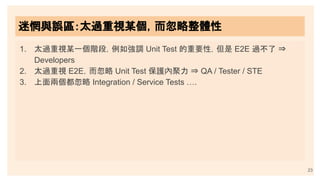 23
迷惘與誤區：太過重視某個，而忽略整體性
1. 太過重視某一個階段，例如強調 Unit Test 的重要性，但是 E2E 過不了 ⇒
Developers
2. 太過重視 E2E，而忽略 Unit Test 保護內聚力 ⇒ QA / Tester / STE
3. 上面兩個都忽略 Integration / Service Tests ….
 