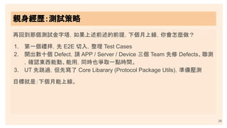 親身經歷：測試策略
26
再回到那個測試金字塔，如果上述前述的前提，下個月上線，你會怎麼做？
1. 第一個禮拜，先 E2E 切入，整理 Test Cases
2. 開出數十個 Defect，請 APP / Server / Device 三個 Team 先修 Defects、聯測
，確認東西能動、能用，同時也爭取一點時間。
3. UT 先跳過，但先寫了 Core Libarary (Protocol Package Utils)，準備壓測
目標就是：下個月能上線。
 