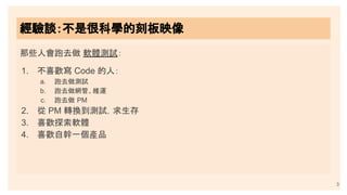 那些人會跑去做 軟體測試：
1. 不喜歡寫 Code 的人：
a. 跑去做測試
b. 跑去做網管、維運
c. 跑去做 PM
2. 從 PM 轉換到測試，求生存
3. 喜歡探索軟體
4. 喜歡自幹一個產品
經驗談：不是很科學的刻板映像
3
 
