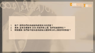 1. 客戶：請問你們的系統能夠處理多大的流量？
2. 業務：這季目標會有 200k 的使用者上限，我們系統撐得住？
3. 開發團隊：我們能不能知道系統每台運算單元的上限使用者數量？
40
 