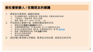 1. 探索自己熟悉的、喜歡的領域
a. 可以廢寢忘食的，如果還沒有，那要多嘗試，年輕有失敗的本錢
b. 了解產品、了解使用者，做自主判斷
c. 電商、網通、NFT、Web3、毛小孩 … etc
2. 不知道自己喜歡什麼，找個持續成長的方式：
a. 喜歡是透過熟悉與成就感疊出來的
b. 充實軟體開發知識、 CS 基本技能，把 CS 知識用在生活中
c. 寫 Blog 是最好的投資，幾年後，你會感謝你自己。參 閱 學習法則
d. 精通一個軟體開發流程，掌握 品質的關鍵
e. 建立自己學習的循環
f. 給自己適度的獎勵
3. (給在職) 看清楚公司階段，看清自己的位置，找到自己的方向
50
給社會新鮮人 / 在職朋友的建議
 