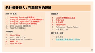 深耕 CS 基礎
1. Operating Systems (作業系統)
2. Computer Architecture (計算機系統結構)
3. Computer Organization (計算機組織)
4. Computer Network (計算機網路)
5. Data Structure (資料結構)
6. Algorithm (演算法)
工程實踐
7. Linux / Unix
8. Cloud: AWS / GCP
9. Kubernetes / Microservices
10. 軟體工程
11. DevOps / SRE
研讀經典
1. Google 的軟體測試之道
2. Agile Test
3. 人月神話
4. Peopleware
5. Refectoring / Design Pattern
6. 持續交付 / SRE
獨立思考、判斷
● 逆向思考
● 思考本質、實踐、抽象、想像力
51
給社會新鮮人 / 在職朋友的建議
給社會新鮮人 / 在職朋友的建議
 