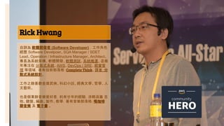 Rick Hwang
6
自詡為 軟體開發者 (Software Developer) ，工作角色
經歷 Software Develpoer、SQA Manager / SDET
Lead、Operation / Infrastructure Manager、Architect。
專長為系統架構、軟體開發、軟體測試、系統維運。這幾
年專注在 分散式系統、AWS、DevOps / SRE、經營管
理 等領域，著有技術部落格：Complete Think、譯著：分
散式系統設計。
工作之餘喜歡金庸武俠、科幻小說、經典文學、哲學、人
文藝術。
也是個業餘音樂愛好者，約有廿年的經驗，涉略涵蓋 吉
他、鍵盤、編曲、製作、教學，著有音樂部落格：喝咖啡
聊音樂 及 電子書 。
 